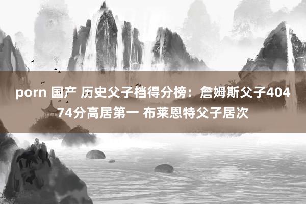porn 国产 历史父子档得分榜：詹姆斯父子40474分高居第一 布莱恩特父子居次