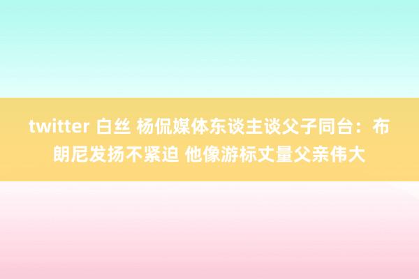 twitter 白丝 杨侃媒体东谈主谈父子同台：布朗尼发扬不紧迫 他像游标丈量父亲伟大