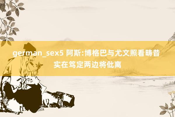 german_sex5 阿斯:博格巴与尤文照看畴昔 实在笃定两边将仳离