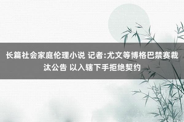 长篇社会家庭伦理小说 记者:尤文等博格巴禁赛裁汰公告 以入辖下手拒绝契约