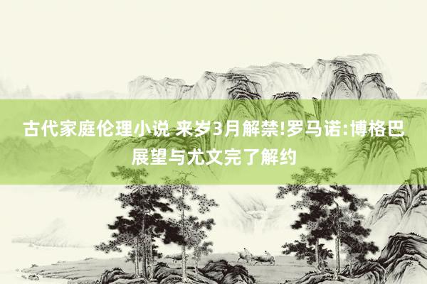 古代家庭伦理小说 来岁3月解禁!罗马诺:博格巴展望与尤文完了解约