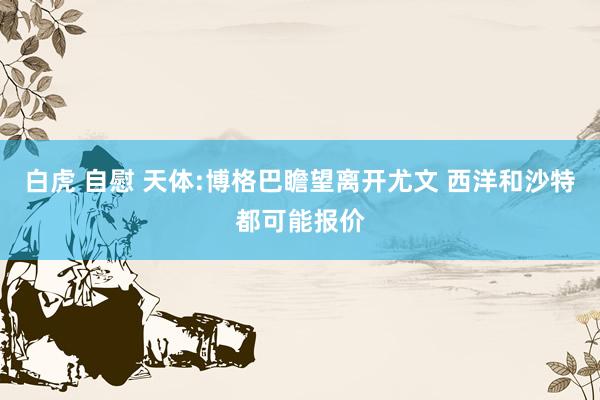 白虎 自慰 天体:博格巴瞻望离开尤文 西洋和沙特都可能报价