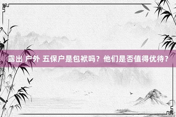 露出 户外 五保户是包袱吗？他们是否值得优待？