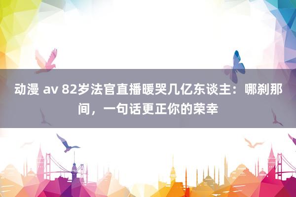 动漫 av 82岁法官直播暖哭几亿东谈主：哪刹那间，一句话更正你的荣幸