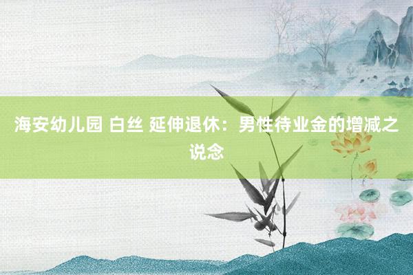 海安幼儿园 白丝 延伸退休：男性待业金的增减之说念
