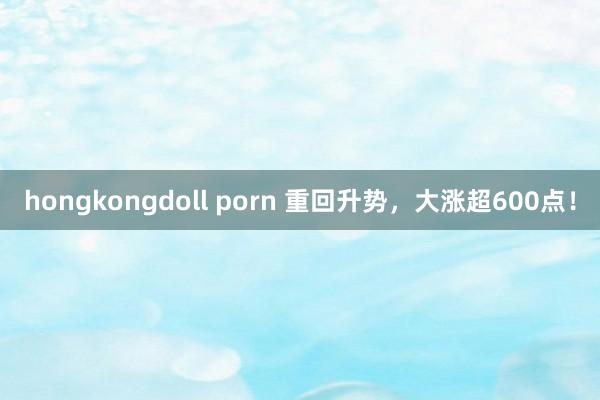 hongkongdoll porn 重回升势，大涨超600点！
