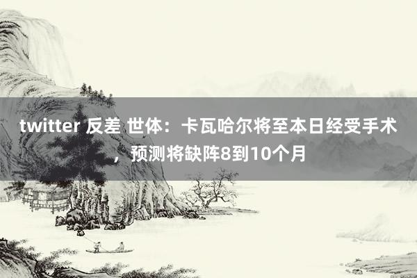 twitter 反差 世体：卡瓦哈尔将至本日经受手术，预测将缺阵8到10个月