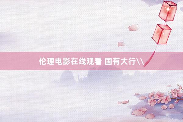 伦理电影在线观看 国有大行\