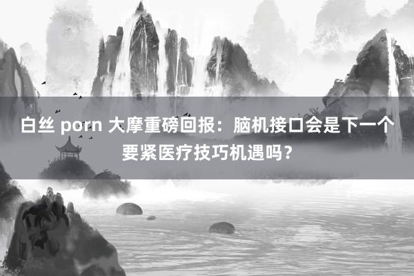白丝 porn 大摩重磅回报：脑机接口会是下一个要紧医疗技巧机遇吗？
