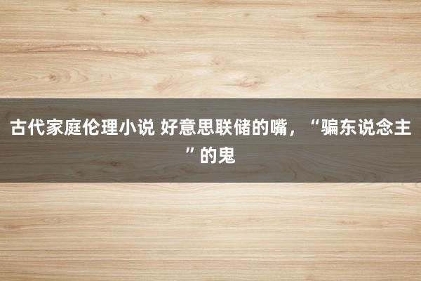 古代家庭伦理小说 好意思联储的嘴，“骗东说念主”的鬼