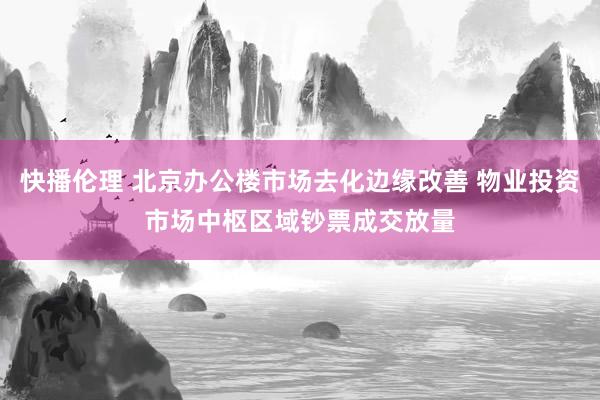 快播伦理 北京办公楼市场去化边缘改善 物业投资市场中枢区域钞票成交放量