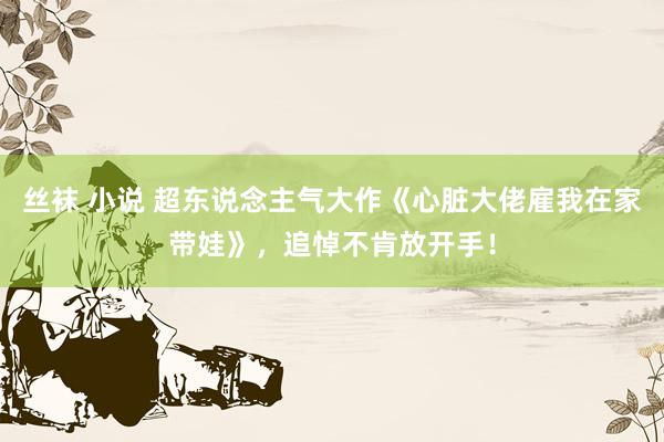丝袜 小说 超东说念主气大作《心脏大佬雇我在家带娃》，追悼不肯放开手！