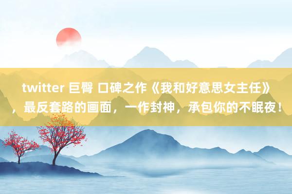 twitter 巨臀 口碑之作《我和好意思女主任》，最反套路的画面，一作封神，承包你的不眠夜！