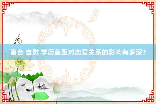 高合 自慰 学历差距对恋爱关系的影响有多深？