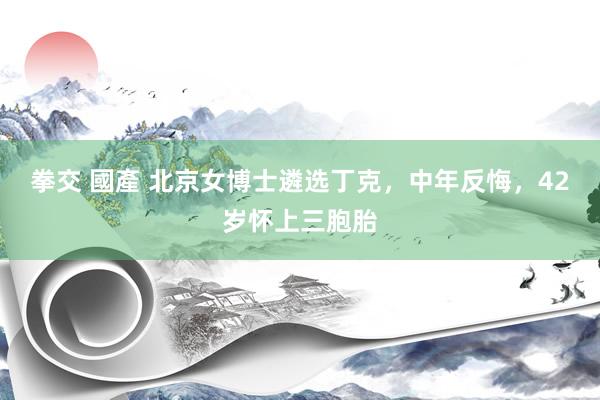 拳交 國產 北京女博士遴选丁克，中年反悔，42岁怀上三胞胎
