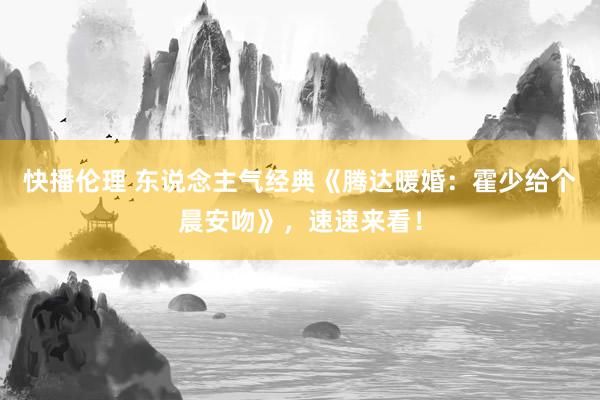 快播伦理 东说念主气经典《腾达暖婚：霍少给个晨安吻》，速速来看！