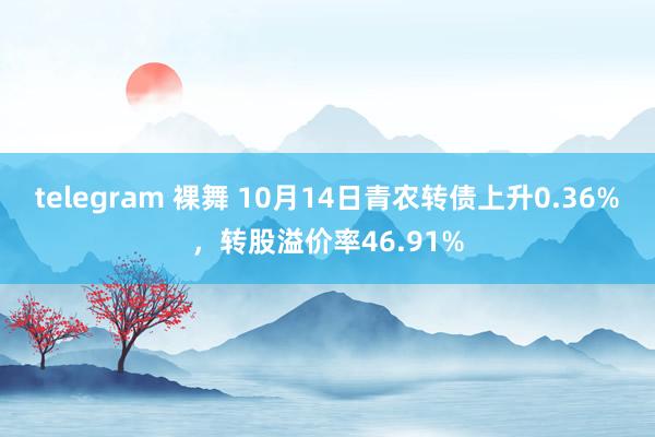 telegram 裸舞 10月14日青农转债上升0.36%，转股溢价率46.91%