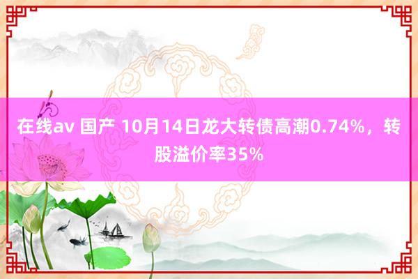 在线av 国产 10月14日龙大转债高潮0.74%，转股溢价率35%