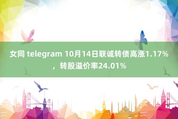 女同 telegram 10月14日联诚转债高涨1.17%，转股溢价率24.01%