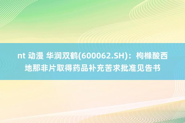nt 动漫 华润双鹤(600062.SH)：枸橼酸西地那非片取得药品补充苦求批准见告书