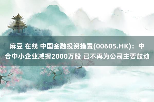 麻豆 在线 中国金融投资措置(00605.HK)：中合中小企业减握2000万股 已不再为公司主要鼓动