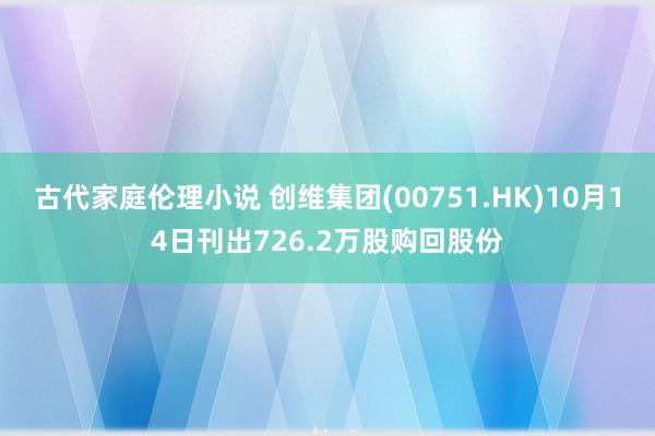 古代家庭伦理小说 创维集团(00751.HK)10月14日刊出726.2万股购回股份