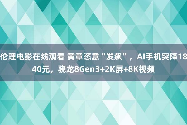 伦理电影在线观看 黄章恣意“发飙”，AI手机突降1840元，骁龙8Gen3+2K屏+8K视频