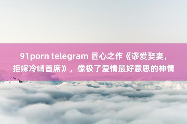 91porn telegram 匠心之作《谬爱娶妻，拒嫁冷峭首席》，像极了爱情最好意思的神情