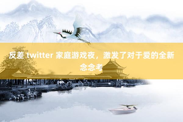 反差 twitter 家庭游戏夜，激发了对于爱的全新念念考