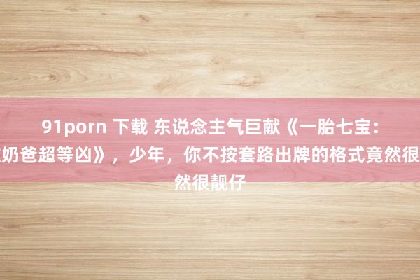 91porn 下载 东说念主气巨献《一胎七宝：无敌奶爸超等凶》，少年，你不按套路出牌的格式竟然很靓仔