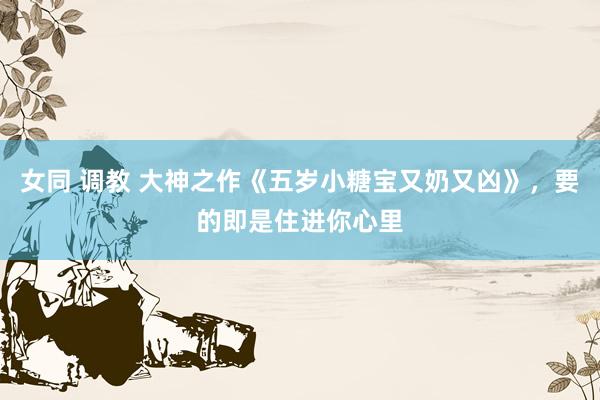 女同 调教 大神之作《五岁小糖宝又奶又凶》，要的即是住进你心里