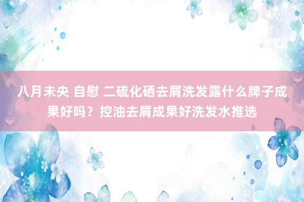 八月未央 自慰 二硫化硒去屑洗发露什么牌子成果好吗？控油去屑成果好洗发水推选