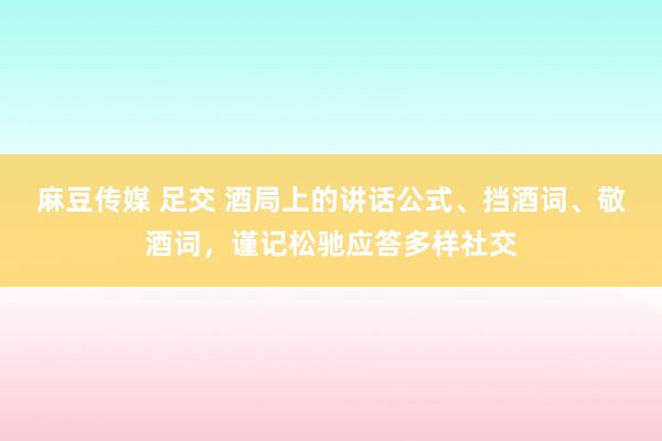 麻豆传媒 足交 酒局上的讲话公式、挡酒词、敬酒词，谨记松驰应答多样社交