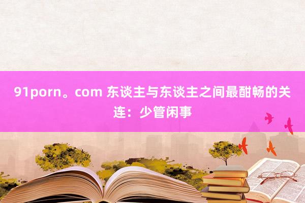 91porn。com 东谈主与东谈主之间最酣畅的关连：少管闲事