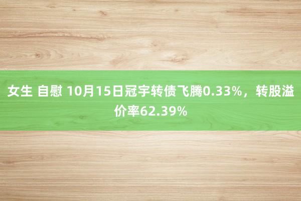 女生 自慰 10月15日冠宇转债飞腾0.33%，转股溢价率62.39%