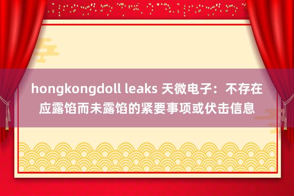 hongkongdoll leaks 天微电子：不存在应露馅而未露馅的紧要事项或伏击信息
