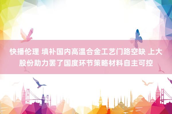 快播伦理 填补国内高温合金工艺门路空缺 上大股份助力罢了国度环节策略材料自主可控