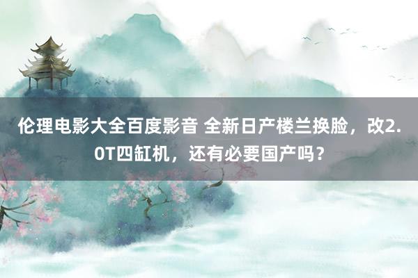 伦理电影大全百度影音 全新日产楼兰换脸，改2.0T四缸机，还有必要国产吗？
