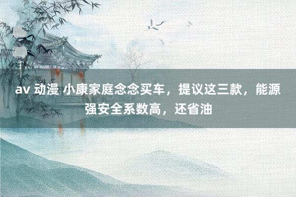 av 动漫 小康家庭念念买车，提议这三款，能源强安全系数高，还省油