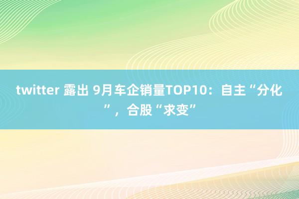 twitter 露出 9月车企销量TOP10：自主“分化”，合股“求变”