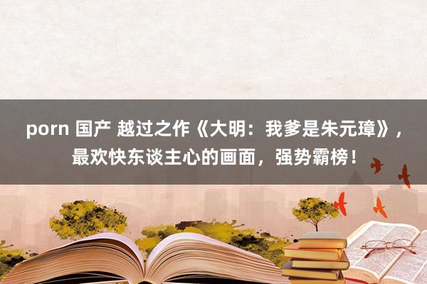 porn 国产 越过之作《大明：我爹是朱元璋》，最欢快东谈主心的画面，强势霸榜！