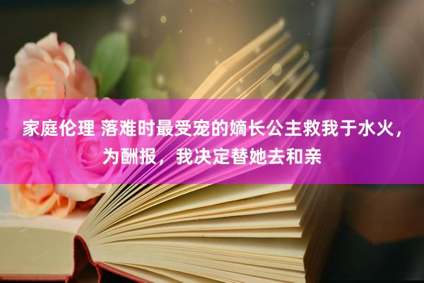 家庭伦理 落难时最受宠的嫡长公主救我于水火，为酬报，我决定替她去和亲
