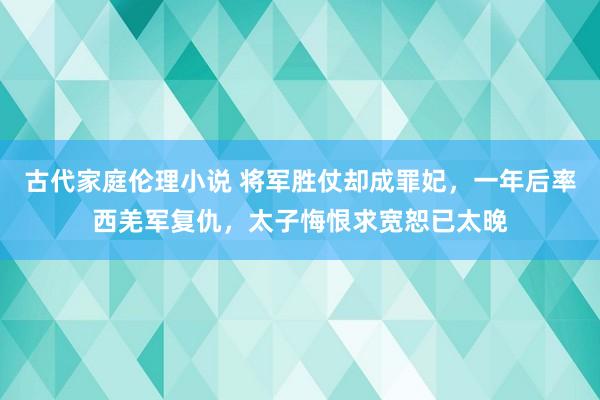 古代家庭伦理小说 将军胜仗却成罪妃，一年后率西羌军复仇，太子悔恨求宽恕已太晚