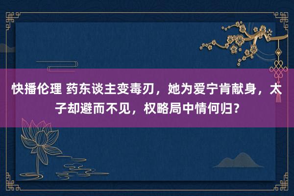快播伦理 药东谈主变毒刃，她为爱宁肯献身，太子却避而不见，权略局中情何归？