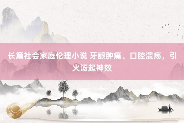 长篇社会家庭伦理小说 牙龈肿痛、口腔溃疡,引火汤起神效