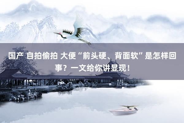 国产 自拍偷拍 大便“前头硬、背面软”是怎样回事？一文给你讲显现！
