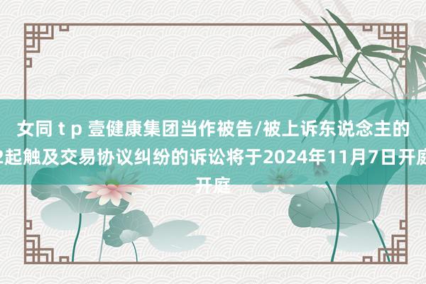 女同 t p 壹健康集团当作被告/被上诉东说念主的2起触及交易协议纠纷的诉讼将于2024年11月7日开庭