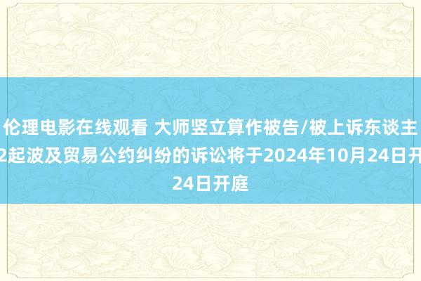 伦理电影在线观看 大师竖立算作被告/被上诉东谈主的2起波及贸易公约纠纷的诉讼将于2024年10月24日开庭