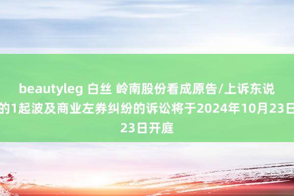 beautyleg 白丝 岭南股份看成原告/上诉东说念主的1起波及商业左券纠纷的诉讼将于2024年10月23日开庭