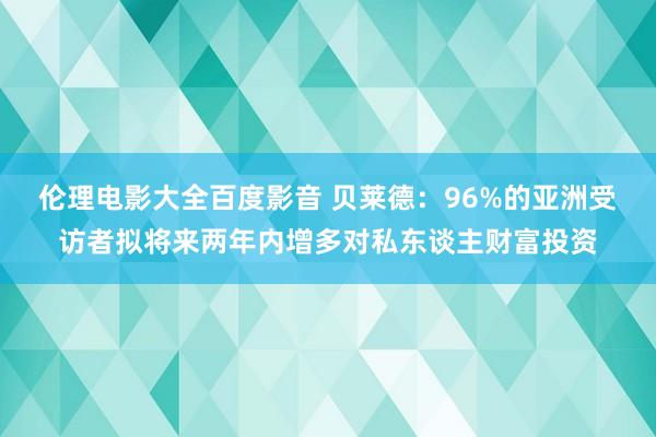 伦理电影大全百度影音 贝莱德：96%的亚洲受访者拟将来两年内增多对私东谈主财富投资